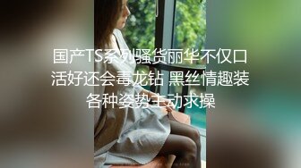 国产TS系列骚货丽华不仅口活好还会毒龙钻 黑丝情趣装各种姿势主动求操