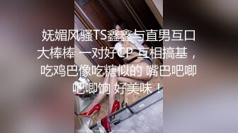 妩媚风骚TS鑫鑫与直男互口大棒棒 一对好CP 互相搞基，吃鸡巴像吃糖似的 嘴巴吧唧吧唧饷 好美味！