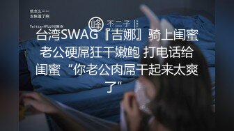 台湾SWAG『吉娜』骑上闺蜜老公硬屌狂干嫩鲍 打电话给闺蜜“你老公肉屌干起来太爽了”