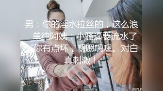 男：你的淫水拉丝的，这么浪   单纯阿姨：小骚逼要流水了，你有点坏，嗯嗯嗯嗯。对白真刺激！