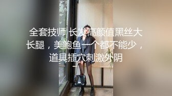 全套技师 长发高颜值黑丝大长腿，美鲍鱼一个都不能少，道具插穴刺激外阴