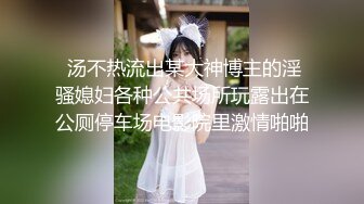  汤不热流出某大神博主的淫骚媳妇各种公共场所玩露出在公厕停车场电影院里激情啪啪