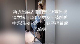 新流出酒店偷拍极品E罩杯眼镜学妹与18CM男友后续啪啪中妈妈来电话了，妹子捂着嘴巴偷笑