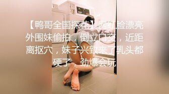 【鸭哥全国探花】网红脸漂亮外围妹偷拍，倒立口交，近距离抠穴，妹子兴致来了乳头都硬了，劲爆会玩