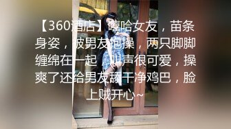 【360酒店】嘻哈女友，苗条身姿，被男友抱操，两只脚脚缠绵在一起，叫声很可爱，操爽了还给男友舔干净鸡巴，脸上贼开心~