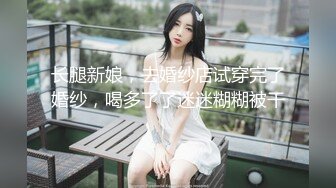 长腿新娘，去婚纱店试穿完了婚纱，喝多了了迷迷糊糊被干