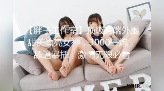 【胖子工作室】顶级高端外围甜美漂亮女神，3000一炮，舔逼暴插，激情无限必看