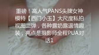 重磅！高人气PANS头牌女神模特【西门小玉】大尺度私拍视图二弹，各种露奶露逼情趣装，亮点是摄影师全程PUA对话1