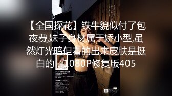 【全国探花】铁牛貌似付了包夜费,妹子身材属于娇小型,虽然灯光暗但看的出来皮肤是挺白的，1080P修复版405