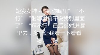 短发女神~“射你嘴里”“不行”“射哪里再不说我射里面了”“啊不行”最后都射进嘴里去，多吗让我看一下看看 ‘嗯’‘嗯’！