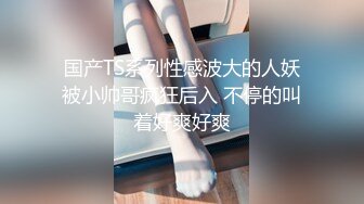 国产TS系列性感波大的人妖被小帅哥疯狂后入 不停的叫着好爽好爽