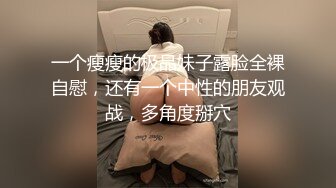 一个瘦瘦的极品妹子露脸全裸自慰，还有一个中性的朋友观战，多角度掰穴