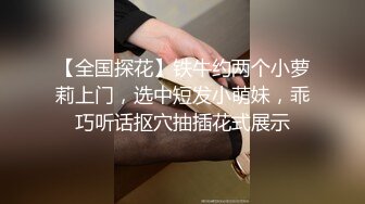 【全国探花】铁牛约两个小萝莉上门，选中短发小萌妹，乖巧听话抠穴抽插花式展示