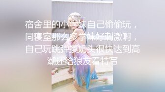 宿舍里的小学妹自己偷偷玩，同寝室那么多学妹好刺激啊，自己玩跳弹摸奶头很快达到高潮还给狼友看特写